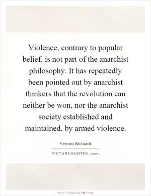Violence, contrary to popular belief, is not part of the anarchist philosophy. It has repeatedly been pointed out by anarchist thinkers that the revolution can neither be won, nor the anarchist society established and maintained, by armed violence Picture Quote #1