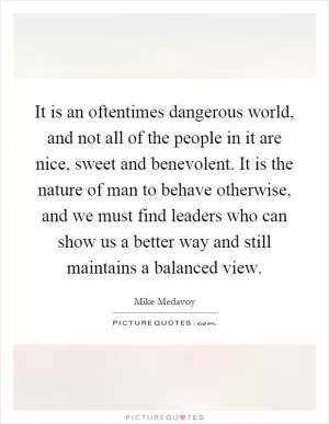 It is an oftentimes dangerous world, and not all of the people in it are nice, sweet and benevolent. It is the nature of man to behave otherwise, and we must find leaders who can show us a better way and still maintains a balanced view Picture Quote #1