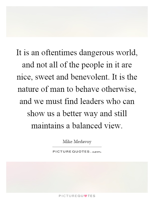 It is an oftentimes dangerous world, and not all of the people in it are nice, sweet and benevolent. It is the nature of man to behave otherwise, and we must find leaders who can show us a better way and still maintains a balanced view Picture Quote #1