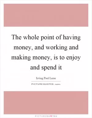 The whole point of having money, and working and making money, is to enjoy and spend it Picture Quote #1