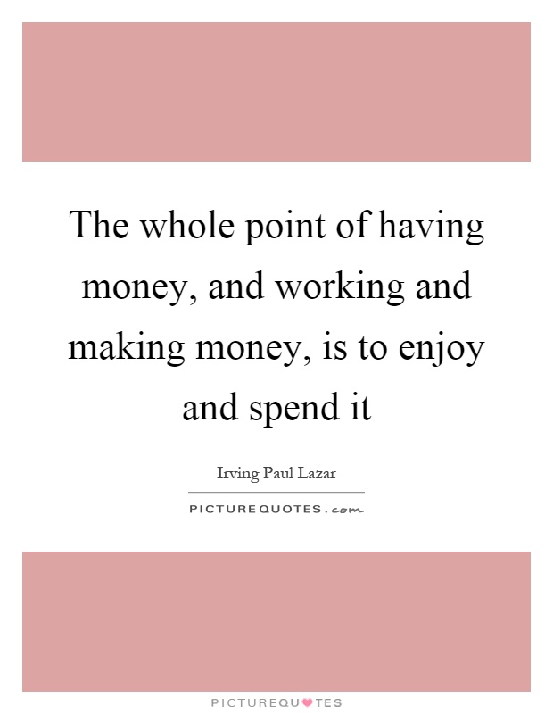 The whole point of having money, and working and making money, is to enjoy and spend it Picture Quote #1