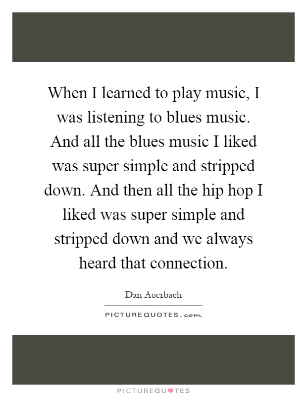 When I learned to play music, I was listening to blues music. And all the blues music I liked was super simple and stripped down. And then all the hip hop I liked was super simple and stripped down and we always heard that connection Picture Quote #1