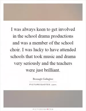 I was always keen to get involved in the school drama productions and was a member of the school choir. I was lucky to have attended schools that took music and drama very seriously and the teachers were just brilliant Picture Quote #1