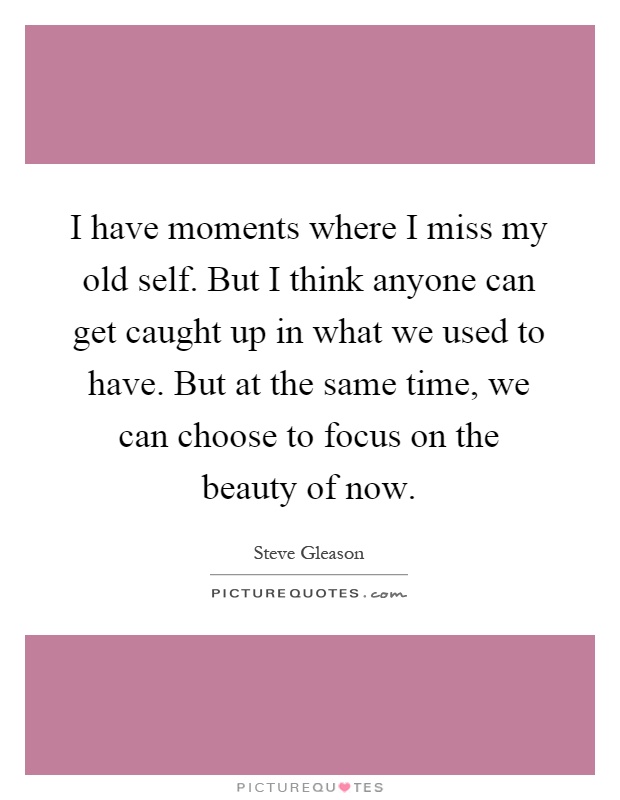 I have moments where I miss my old self. But I think anyone can get caught up in what we used to have. But at the same time, we can choose to focus on the beauty of now Picture Quote #1