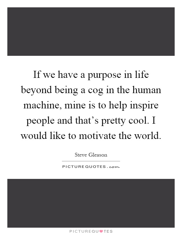 If we have a purpose in life beyond being a cog in the human machine, mine is to help inspire people and that's pretty cool. I would like to motivate the world Picture Quote #1