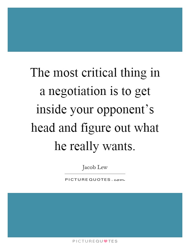 The most critical thing in a negotiation is to get inside your opponent's head and figure out what he really wants Picture Quote #1