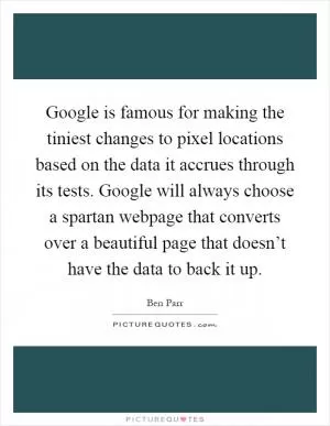 Google is famous for making the tiniest changes to pixel locations based on the data it accrues through its tests. Google will always choose a spartan webpage that converts over a beautiful page that doesn’t have the data to back it up Picture Quote #1