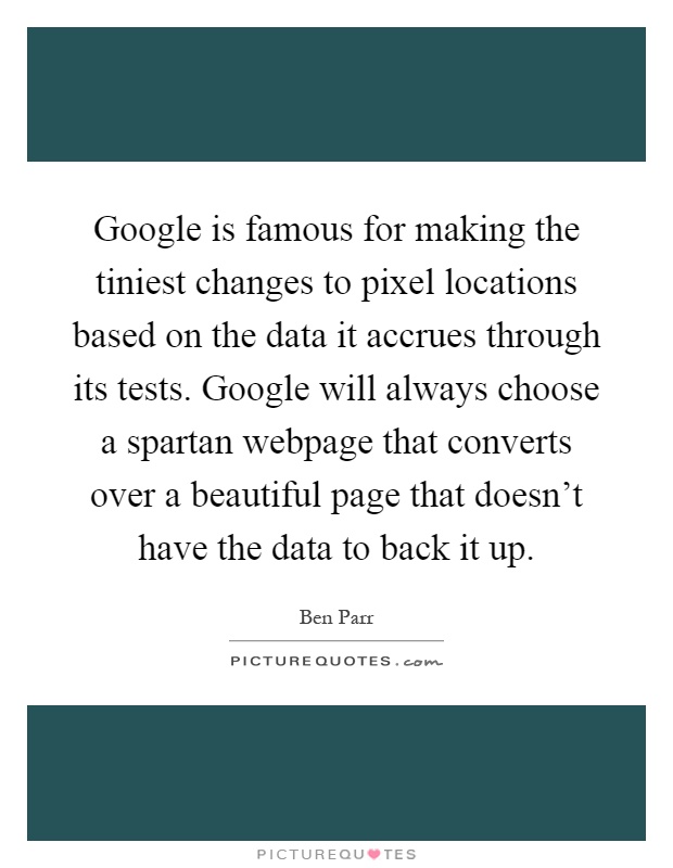 Google is famous for making the tiniest changes to pixel locations based on the data it accrues through its tests. Google will always choose a spartan webpage that converts over a beautiful page that doesn't have the data to back it up Picture Quote #1