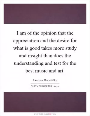 I am of the opinion that the appreciation and the desire for what is good takes more study and insight than does the understanding and test for the best music and art Picture Quote #1
