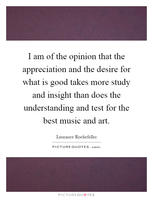 I am of the opinion that the appreciation and the desire for what is good takes more study and insight than does the understanding and test for the best music and art Picture Quote #1