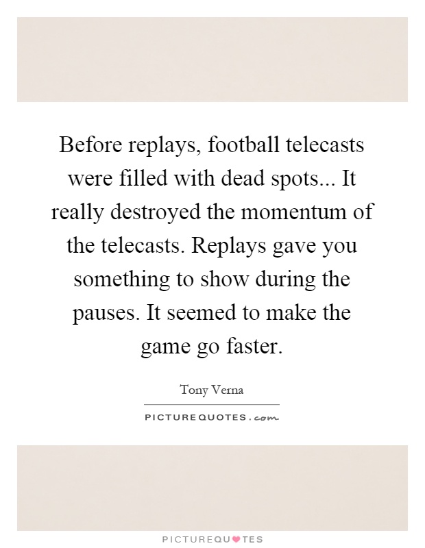 Before replays, football telecasts were filled with dead spots... It really destroyed the momentum of the telecasts. Replays gave you something to show during the pauses. It seemed to make the game go faster Picture Quote #1