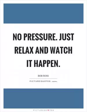 No pressure. Just relax and watch it happen Picture Quote #1