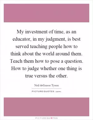 My investment of time, as an educator, in my judgment, is best served teaching people how to think about the world around them. Teach them how to pose a question. How to judge whether one thing is true versus the other Picture Quote #1