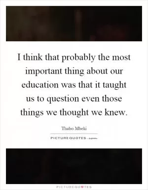 I think that probably the most important thing about our education was that it taught us to question even those things we thought we knew Picture Quote #1