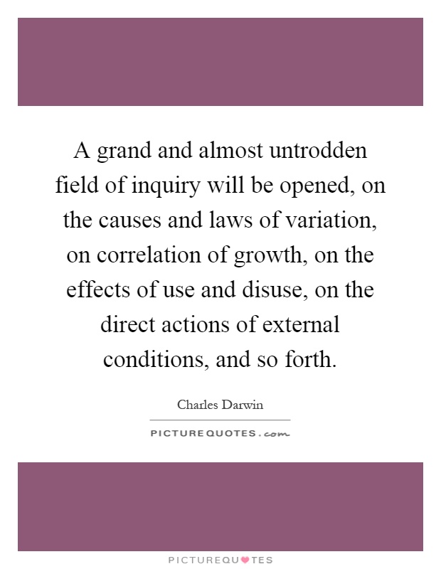 A grand and almost untrodden field of inquiry will be opened, on the causes and laws of variation, on correlation of growth, on the effects of use and disuse, on the direct actions of external conditions, and so forth Picture Quote #1