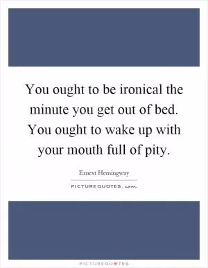 You ought to be ironical the minute you get out of bed. You ought to wake up with your mouth full of pity Picture Quote #1
