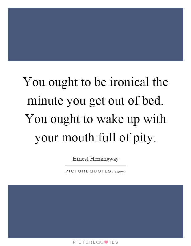 You ought to be ironical the minute you get out of bed. You ought to wake up with your mouth full of pity Picture Quote #1