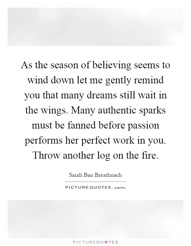 As the season of believing seems to wind down let me gently remind you that many dreams still wait in the wings. Many authentic sparks must be fanned before passion performs her perfect work in you. Throw another log on the fire Picture Quote #1