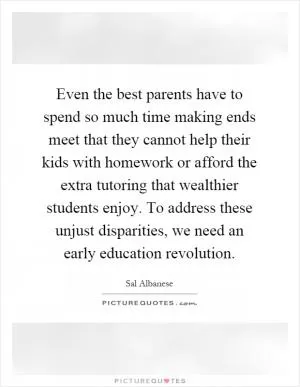 Even the best parents have to spend so much time making ends meet that they cannot help their kids with homework or afford the extra tutoring that wealthier students enjoy. To address these unjust disparities, we need an early education revolution Picture Quote #1