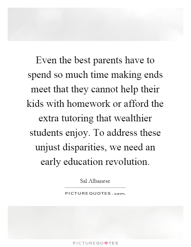 Even the best parents have to spend so much time making ends meet that they cannot help their kids with homework or afford the extra tutoring that wealthier students enjoy. To address these unjust disparities, we need an early education revolution Picture Quote #1