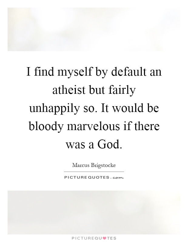 I find myself by default an atheist but fairly unhappily so. It would be bloody marvelous if there was a God Picture Quote #1