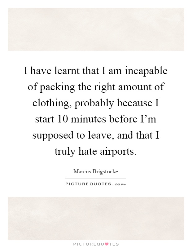 I have learnt that I am incapable of packing the right amount of clothing, probably because I start 10 minutes before I'm supposed to leave, and that I truly hate airports Picture Quote #1