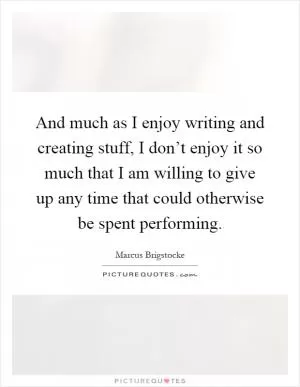 And much as I enjoy writing and creating stuff, I don’t enjoy it so much that I am willing to give up any time that could otherwise be spent performing Picture Quote #1