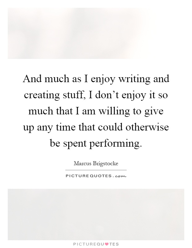 And much as I enjoy writing and creating stuff, I don't enjoy it so much that I am willing to give up any time that could otherwise be spent performing Picture Quote #1