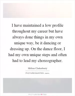I have maintained a low profile throughout my career but have always done things in my own unique way, be it dancing or dressing up. On the dance floor, I had my own unique steps and often had to lead my choreographer Picture Quote #1
