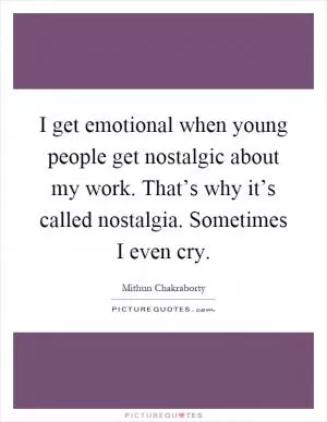 I get emotional when young people get nostalgic about my work. That’s why it’s called nostalgia. Sometimes I even cry Picture Quote #1