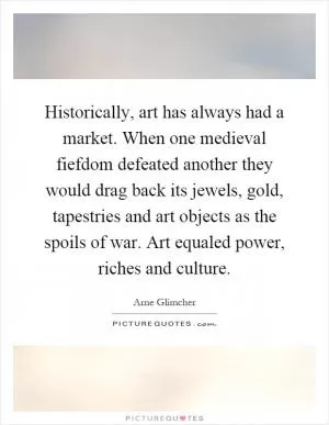 Historically, art has always had a market. When one medieval fiefdom defeated another they would drag back its jewels, gold, tapestries and art objects as the spoils of war. Art equaled power, riches and culture Picture Quote #1