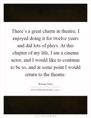 There’s a great charm in theatre; I enjoyed doing it for twelve years and did lots of plays. At this chapter of my life, I am a cinema actor, and I would like to continue to be so, and at some point I would return to the theatre Picture Quote #1