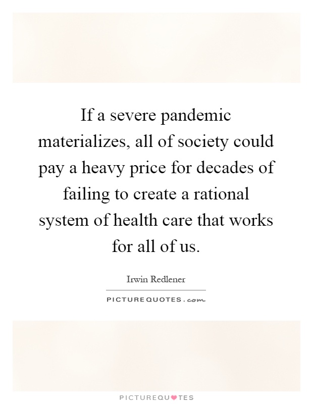 If a severe pandemic materializes, all of society could pay a heavy price for decades of failing to create a rational system of health care that works for all of us Picture Quote #1