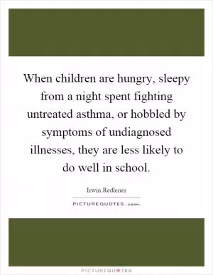 When children are hungry, sleepy from a night spent fighting untreated asthma, or hobbled by symptoms of undiagnosed illnesses, they are less likely to do well in school Picture Quote #1