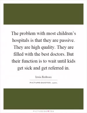 The problem with most children’s hospitals is that they are passive. They are high quality. They are filled with the best doctors. But their function is to wait until kids get sick and get referred in Picture Quote #1
