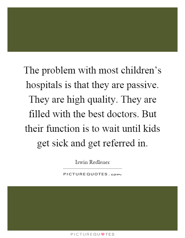 The problem with most children's hospitals is that they are passive. They are high quality. They are filled with the best doctors. But their function is to wait until kids get sick and get referred in Picture Quote #1