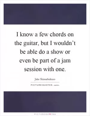 I know a few chords on the guitar, but I wouldn’t be able do a show or even be part of a jam session with one Picture Quote #1