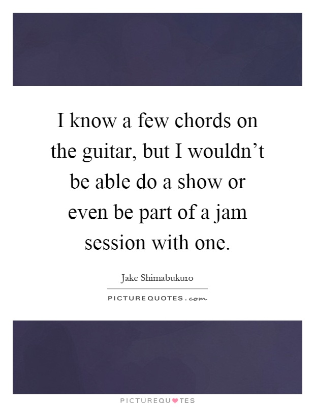 I know a few chords on the guitar, but I wouldn't be able do a show or even be part of a jam session with one Picture Quote #1