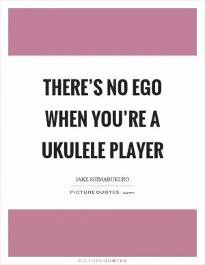 There’s no ego when you’re a ukulele player Picture Quote #1