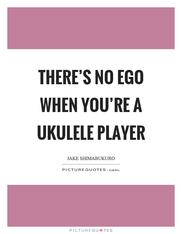 There's no ego when you're a ukulele player Picture Quote #1