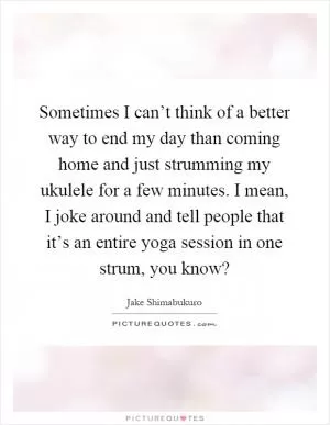 Sometimes I can’t think of a better way to end my day than coming home and just strumming my ukulele for a few minutes. I mean, I joke around and tell people that it’s an entire yoga session in one strum, you know? Picture Quote #1