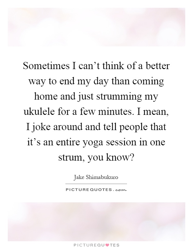 Sometimes I can't think of a better way to end my day than coming home and just strumming my ukulele for a few minutes. I mean, I joke around and tell people that it's an entire yoga session in one strum, you know? Picture Quote #1