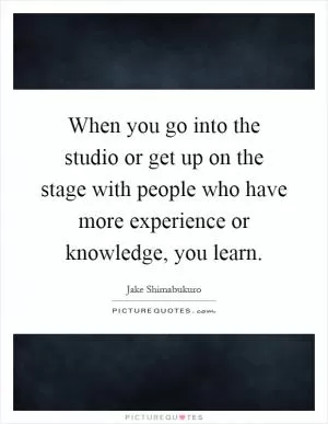When you go into the studio or get up on the stage with people who have more experience or knowledge, you learn Picture Quote #1