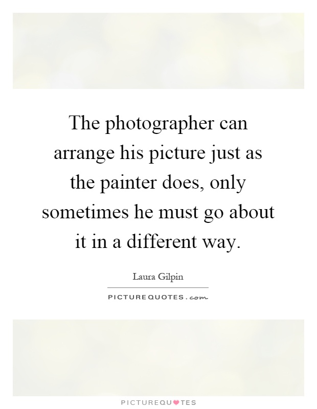 The photographer can arrange his picture just as the painter does, only sometimes he must go about it in a different way Picture Quote #1