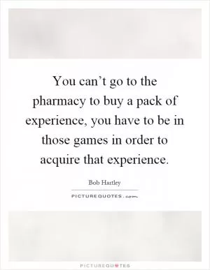 You can’t go to the pharmacy to buy a pack of experience, you have to be in those games in order to acquire that experience Picture Quote #1