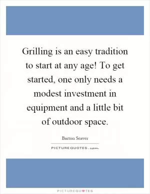 Grilling is an easy tradition to start at any age! To get started, one only needs a modest investment in equipment and a little bit of outdoor space Picture Quote #1