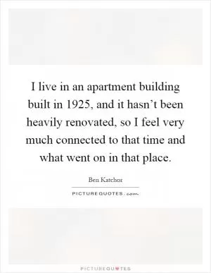 I live in an apartment building built in 1925, and it hasn’t been heavily renovated, so I feel very much connected to that time and what went on in that place Picture Quote #1