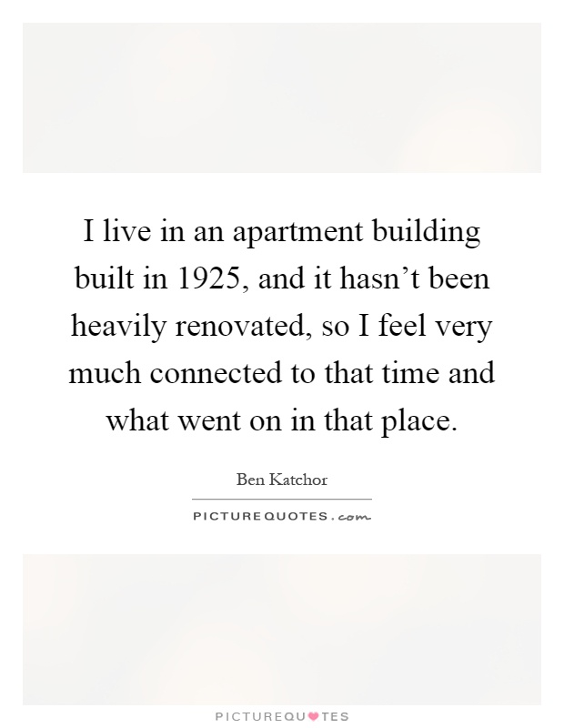 I live in an apartment building built in 1925, and it hasn't been heavily renovated, so I feel very much connected to that time and what went on in that place Picture Quote #1