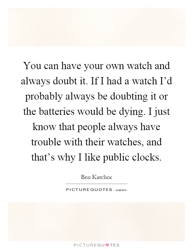 You can have your own watch and always doubt it. If I had a watch I'd probably always be doubting it or the batteries would be dying. I just know that people always have trouble with their watches, and that's why I like public clocks Picture Quote #1
