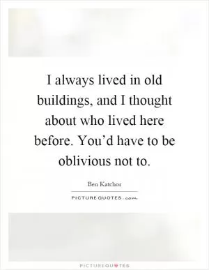 I always lived in old buildings, and I thought about who lived here before. You’d have to be oblivious not to Picture Quote #1